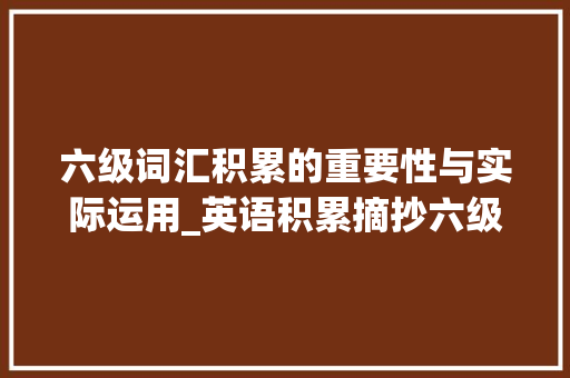 六级词汇积累的重要性与实际运用_英语积累摘抄六级词汇表 写作技巧