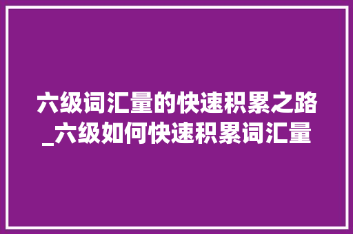 六级词汇量的快速积累之路_六级如何快速积累词汇量 商业文案