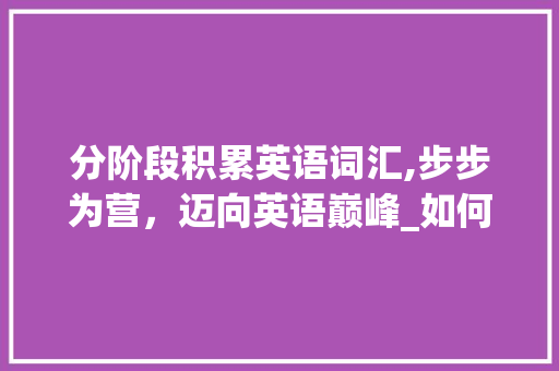 分阶段积累英语词汇,步步为营，迈向英语巅峰_如何分阶段积累英语词汇