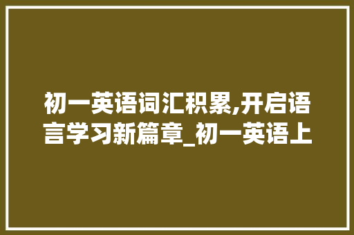 初一英语词汇积累,开启语言学习新篇章_初一英语上册词汇积累 写作素材
