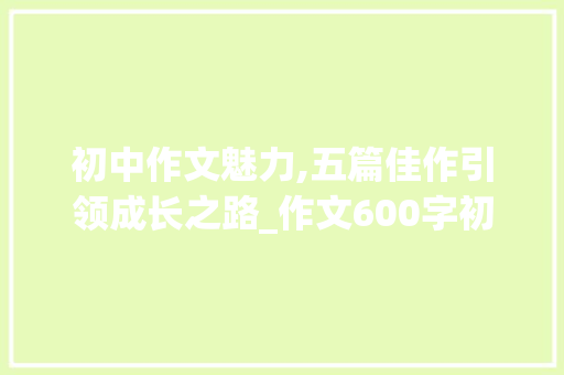 初中作文魅力,五篇佳作引领成长之路_作文600字初中5篇作文