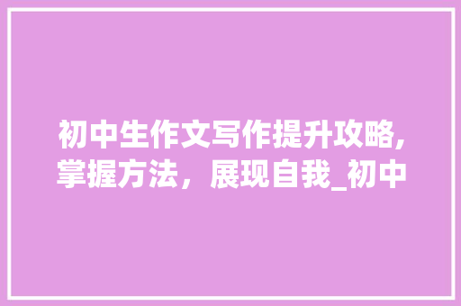 初中生作文写作提升攻略,掌握方法，展现自我_初中生怎样提高作文写作水平