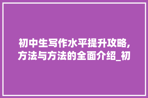 初中生写作水平提升攻略,方法与方法的全面介绍_初中生怎样提高写作水平 写作素材