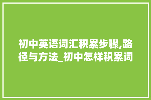 初中英语词汇积累步骤,路径与方法_初中怎样积累词汇量英语