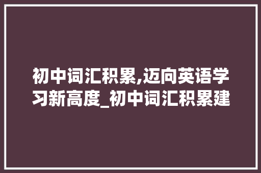 初中词汇积累,迈向英语学习新高度_初中词汇积累建议 写作社区