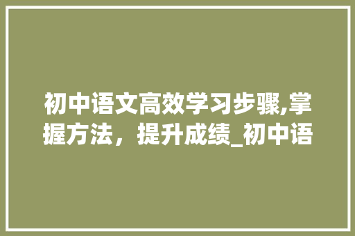 初中语文高效学习步骤,掌握方法，提升成绩_初中语文怎么学才能快速提高成绩