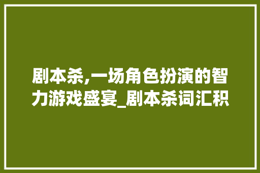 剧本杀,一场角色扮演的智力游戏盛宴_剧本杀词汇积累