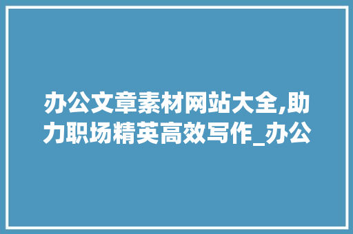 办公文章素材网站大全,助力职场精英高效写作_办公文章素材网站大全