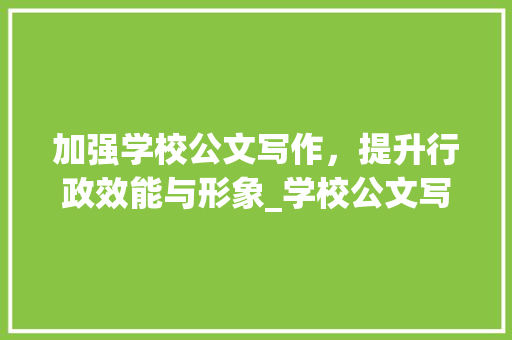 加强学校公文写作，提升行政效能与形象_学校公文写作格式与范例大全