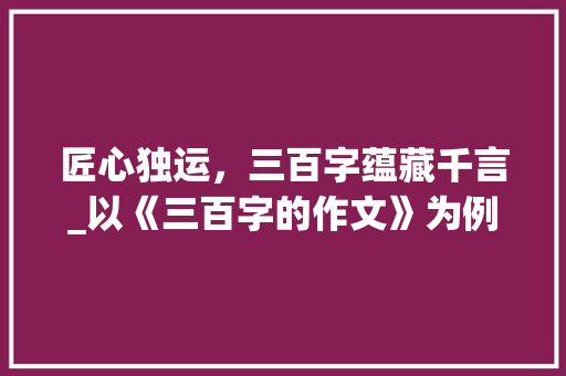 匠心独运，三百字蕴藏千言_以《三百字的作文》为例_三百字的作文300字