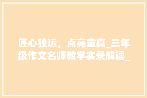 匠心独运，点亮童真_三年级作文名师教学实录解读_三年级作文名师教学实录