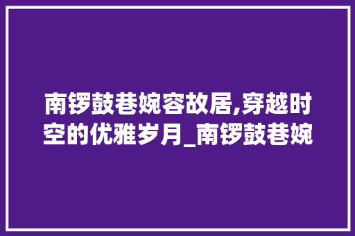 南锣鼓巷婉容故居,穿越时空的优雅岁月_南锣鼓巷婉容故居 写作素材