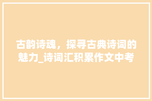 古韵诗魂，探寻古典诗词的魅力_诗词汇积累作文中考赏析 词汇积累