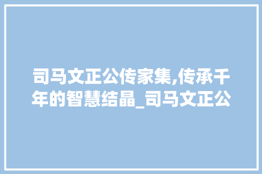 司马文正公传家集,传承千年的智慧结晶_司马文正公传家集选