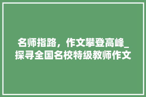 名师指路，作文攀登高峰_探寻全国名校特级教师作文指导课的奥秘_全国名校特级教师作文指导课