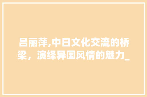 吕丽萍,中日文化交流的桥梁，演绎异国风情的魅力_吕丽萍日本血统