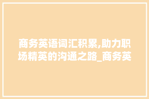 商务英语词汇积累,助力职场精英的沟通之路_商务英语积累词汇大全