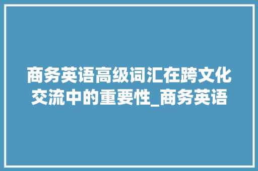 商务英语高级词汇在跨文化交流中的重要性_商务英语高级词汇积累