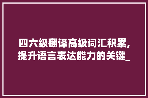 四六级翻译高级词汇积累,提升语言表达能力的关键_四六级翻译高级词汇积累