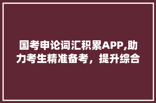 国考申论词汇积累APP,助力考生精准备考，提升综合素质_国考申论词汇积累app