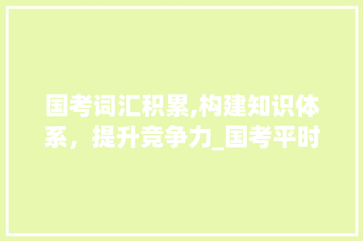 国考词汇积累,构建知识体系，提升竞争力_国考平时积累词汇有哪些