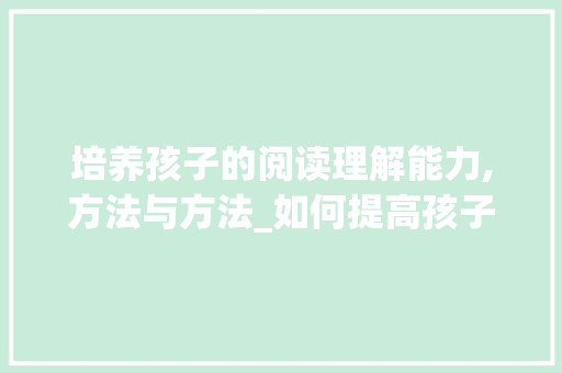 培养孩子的阅读理解能力,方法与方法_如何提高孩子的阅读理解能力