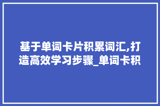 基于单词卡片积累词汇,打造高效学习步骤_单词卡积累词汇怎么写好 写作素材