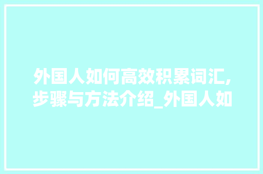 外国人如何高效积累词汇,步骤与方法介绍_外国人如何积累词汇