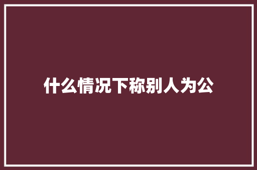 什么情况下称别人为公 范文赏析
