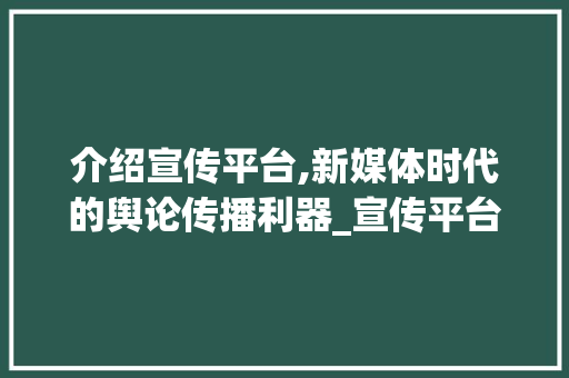 介绍宣传平台,新媒体时代的舆论传播利器_宣传平台是什么意思