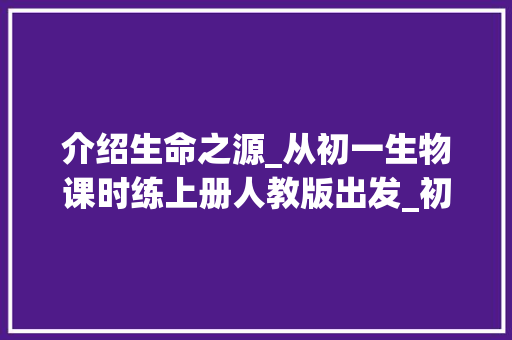 介绍生命之源_从初一生物课时练上册人教版出发_初一生物课时练上册人教版