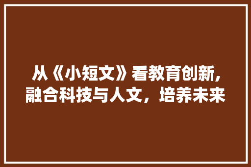 从《小短文》看教育创新,融合科技与人文，培养未来人才_小短文500字