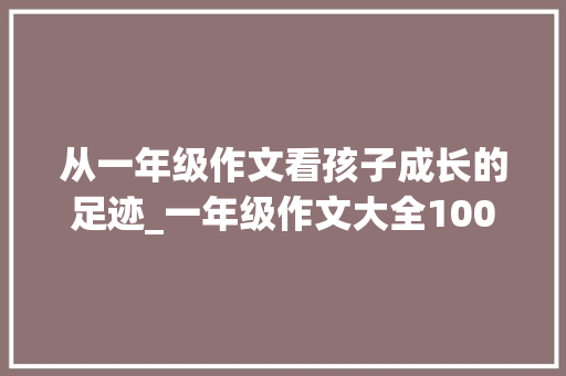 从一年级作文看孩子成长的足迹_一年级作文大全100字 写作素材