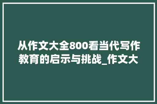 从作文大全800看当代写作教育的启示与挑战_作文大全800