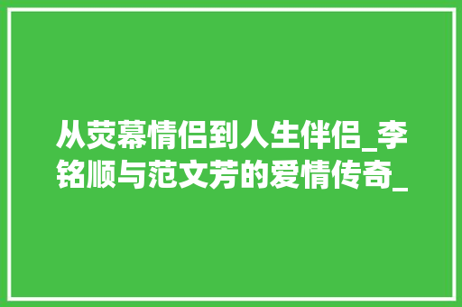 从荧幕情侣到人生伴侣_李铭顺与范文芳的爱情传奇_李铭顺和范文芳爱情 报告写作