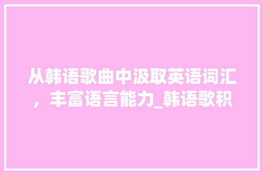 从韩语歌曲中汲取英语词汇，丰富语言能力_韩语歌积累英语词汇翻译 简历模板
