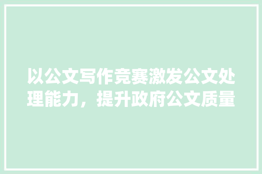 以公文写作竞赛激发公文处理能力，提升政府公文质量_公文写作竞赛活动方法 写作技巧