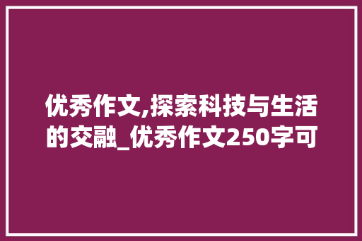 优秀作文,探索科技与生活的交融_优秀作文250字可抄 简历模板