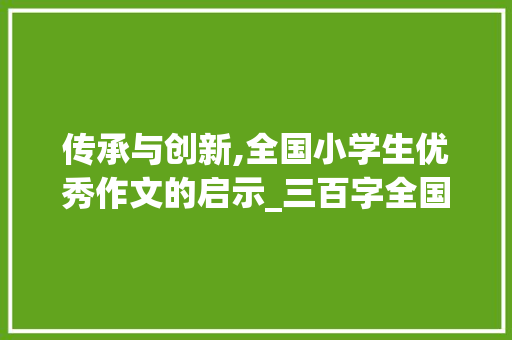 传承与创新,全国小学生优秀作文的启示_三百字全国小学生优秀作文三