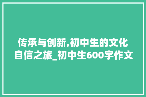 传承与创新,初中生的文化自信之旅_初中生600字作文范文优秀作文