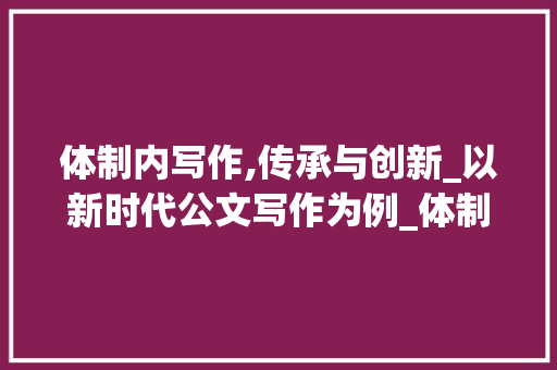 体制内写作,传承与创新_以新时代公文写作为例_体制内写作词汇积累