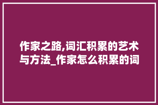 作家之路,词汇积累的艺术与方法_作家怎么积累的词汇 写作社区