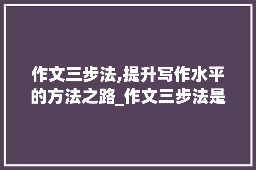 作文三步法,提升写作水平的方法之路_作文三步法是什么