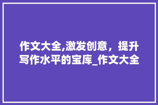 作文大全,激发创意，提升写作水平的宝库_作文大全200字