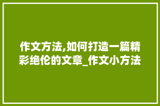 作文方法,如何打造一篇精彩绝伦的文章_作文小方法