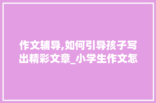 作文辅导,如何引导孩子写出精彩文章_小学生作文怎么教孩子写