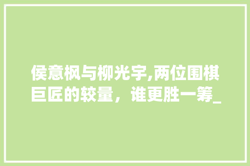 侯意枫与柳光宇,两位围棋巨匠的较量，谁更胜一筹_侯意枫与柳光宇谁厉害 写作素材