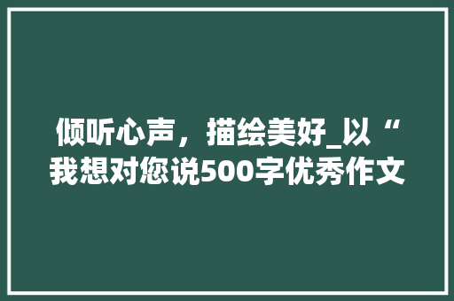 倾听心声，描绘美好_以“我想对您说500字优秀作文图片”为鉴_我想对您说500字优秀作文图片 报告写作