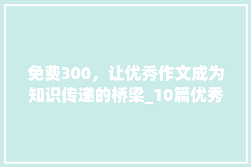 免费300，让优秀作文成为知识传递的桥梁_10篇优秀作文免费300