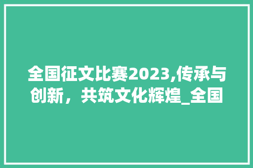 全国征文比赛2023,传承与创新，共筑文化辉煌_全国征文比赛2023